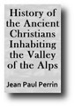 History of the Ancient Christians Inhabiting the Valley of the Alps: Waldenses, Albigenses and Vaudois (1847) by Jean Paul Perrin