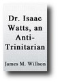 Dr. (Isaac) Watts, an Anti-Trinitarian: Demonstrated in A Review of Dr. Samuel Miller's Letter to the editor of the Unitarian Miscellany (1821) by James R. Willson