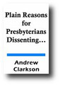 Plain Reasons for Presbyterians Dissenting from the Revolution Church of Scotland. Also Their Principles Concerning Civil Government, and the Difference Betwixt the Reformation and Revolution Principles (1731) by Andrew Clarkson