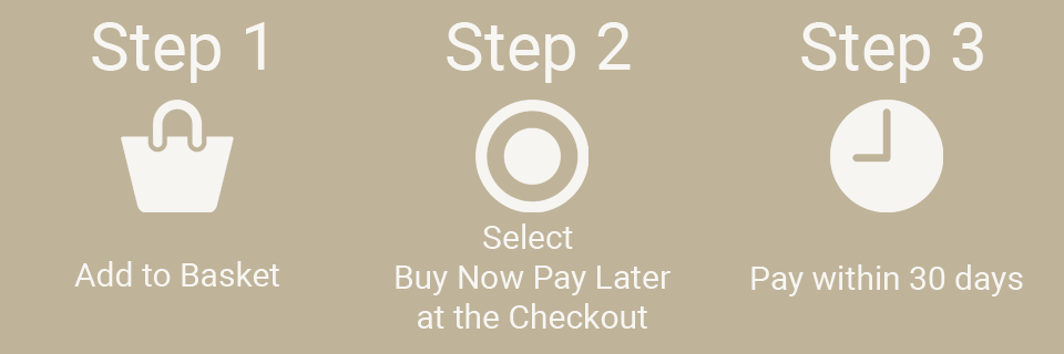 Step 1 - Add Items to Basket. Step 2 - Select Buy Now Pay Later at the checkout. Step 3 - Pay within 30 days