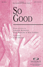 So Good by Lincoln Brewster, Mia Fieldes, and Paul Baloche. Arranged by Cliff Duren. For Choral (SATB). Integrity Choral. 16 pages. Published by Integrity.

Proclaiming, “You are good, so good, all the time, all my life,” this upbeat and rhythmic setting by Cliff Duren will be a time of joyous praise for your choir and congregation. Available separately: SATB, CD Accompaniment Trax, Orchestration. Duration: ca. 4:00.

Minimum order 6 copies.