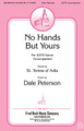 No Hands but Yours by Dale Peterson. For Choral (SATB). Fred Bock Publications. 8 pages. Fred Bock Music Company #BG2589. Published by Fred Bock Music Company.

Using a text from St. Teresa of Avila, Spain, from the 16th century, Dale Peterson creates an anthem that calls us as disciples to extol Christ's virtues. The music has a quality that feels equally at home in an evangelical worship center with piano to a Liturgical church with organ. The personalized text enables this piece to fill moments of reflection for many themes, from mission to service.

Minimum order 6 copies.