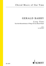 Long Time. (SATB Choir a cappella). By Gerald Barry. For Choral (SATB). Choral. Octavo. 12 pages. Schott Music #ED13474. Published by Schott Music.

The opening lines of Marcel Proust's In Search of Lost Time provides the text for Gerald Barry's Long Time. Beginning 'For a long time I used to go to bed early', the work unfolds over gently rising and falling C Major scales, voice parts handing over to each other in the strict rhythmic regularity that prevails throughout the piece. SATB, English.