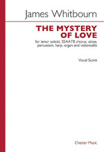 The Mystery of Love. (SSAATB Chorus, Oboe, Percussion, Harp, Organ and Violoncello). By James Whitbourn. Vocal Score. Choral. 48 pages. Chester Music #CH65318. Published by Chester Music.

Text by Robert Tear. In five movements: * 1. A finer Truth, * 2. Come with me, * 3. The wide world sings, * 4. I saw a plant, * 5. Go so gently. ca. 25 minutes.