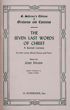 Seven Last Words of Christ (SATB). By Franz Joseph Haydn (1732-1809). Arranged by M Massey. For Choral, Piano (SATB). Choral Large Works. 84 pages. G. Schirmer #ED2302. Published by G. Schirmer.

English.

Song List:

    Father, forgive them (Haydn-7 Last Words) 
    Verily, I say (Haydn-7 Last Words) 
    Woman, behold (Haydn-7 Last Words) 
    My God, my God! (Haydn-7 Last Words) 
    I thirst (Haydn-7 Last Words) 
    It is finished (Haydn-7 Last Words) 
    Father, into Thy hands (Haydn-7 Last Words) 
    He is no more (Haydn-7 Last Words)