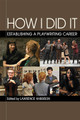 How I Did It (Establishing a Playwriting Career). Applause Acting Series. Softcover. 256 pages. Published by Applause Books.

For this book, Lawrence Harbison has interviewed successful playwrights who have developed relationships with theaters that regularly produce their plays, have had at least one major New York production, have their plays published by a licensor such as Dramatists Play Service or Samuel French, have received commissions, and have an agent. Harbison asks each of them the same question: How did you do it? Featuring interviews with Bruce Norris, Lynn Nottage, J. T. Rogers, Stephen Belber, Adam Bock, John Cariani, Rinne Groff, Sheila Callaghan, Cori Thomas, Rajiv Joseph, Greg Kotis, Gina Gionfriddo, Itamar Moses, Eric Coble, Jessica Dickey, Lloyd Suh, Sharr White, Kirsten Greenidge, David Auburn, and Bekah Brunstetter, and an introduction by Theresa Rebeck, How I Did It: Establishing a Playwriting Career will be of great interest to playwrights daunted by the extremely difficult task of getting their work produced, as well as to playwriting students.