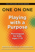 One on One: Playing with a Purpose (Monologues for Kids Ages 7-15). Edited by Stephen Fife, Bob Shuman, Eloise Rollins-Fife, and Marit Shuman. Applause Acting Series. Softcover. 248 pages. Published by Applause Books.

Kids of today face a different world – and a different set of challenges – then did the children of even 15 years ago. Playing with a Purpose features a collection of monologues that reflects these new attitudes and circumstances. Highly diversified in its view of the family and the child's place in the world, the monologues have been chosen from several sources: from contemporary playwrights and screenwriters; from YouthPlays, a new company that specializes in publishing cutting-edge plays for the youth market; and from such conservatories for young actors as The Playground, the Los Angeles-based training center run by Gary Spatz, the leading acting coach for performers ages 6 to 16.

“Playing with a purpose” is an idea that arose from Fife's work with young actors over the course of several decades. The included monologues have been chosen and arranged to allow for a young actor's development. From “Getting Started: Simple Situations and Circumstances” to “Intermediate: Adding Elements of Character” to “Advanced: Character Counts,” each chapter includes pieces that will test the young actor's ability, while making use of the lessons presented in each.