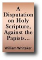 A Disputation on Holy Scripture, Against the Papists by William Whitaker