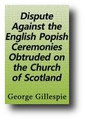 A Dispute Against the English Popish Ceremonies Obtruded on the Church of Scotland (1637, reprinted from the 1660 edition) by George Gillespie