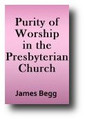 Purity of Worship in the Presbyterian Church, as Set Forth in the Westminster Standards, & Illustrated by Our History Since the Reformation (1876) - James Begg
