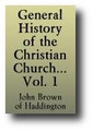 General History of the Christian Church, from the Birth of our Saviour to the present Time - Volume 1 of 2 by John Brown of Haddington