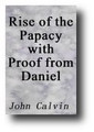 The Rise of the Papacy with Proof from Daniel and Paul that the Pope is Antichrist by John Calvin