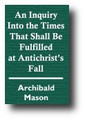 An Inquiry Into the Times That Shall Be Fulfilled at Antichrist's Fall; The Church's Blessedness in Her Millennial Rest; The Signs that this Happy Season is at Hand; The Prophetic Number Contained in the 1335 Days... by Archibald Mason