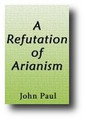 A Refutation of Arianism; Or, A Defence of the Plenary Inspiration of the Holy Scriptures, The Supreme Deity of the Son and the Holy Ghost, The Atonement, Original Sin, Predestination, The Perseverance of the Saints, etc. (1828) by John Paul
