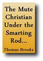 The Mute Christian Under the Smarting Rod; With Sovereign Antidotes for Every Case, A Christian with an Olive Leaf in His Mouth, When Under the Greatest Afflictions, Trials, Troubles, and Darkest Providences... by Thomas Brooks