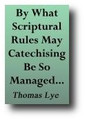 By What Scriptural Rules May Catechising Be So Managed, As That It May Become Most Universally Profitable (1674, reprinted 1844) by Thomas Lye