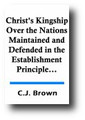Christ's Kingship Over the Nations Maintained and Defended in the Establishment Principle, or, The Principle of the National Recognition of Religion by C. J. Brown