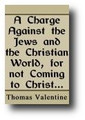 A Charge Against the Jews and the Christian World, for Not Coming to Christ, Who Would Have Freely Given Them Eternal Life by Thomas Valentine