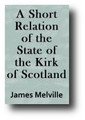A Short Relation of the State of the Kirk of Scotland Since the Reformation of Religion, to the present time for information, and advertisement to our Brethren in the Kirk of England, By an hearty Well-wisher to both Kingdoms (1638) by James Melville
