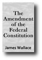 The Amendment of the Federal Constitution (1865) by James Wallace