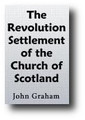 The Revolution Settlement of the Church of Scotland: Its Provisions, in several Respects, Inconsistent with the Approved Principles of the Second Reformation (1841) by John Graham