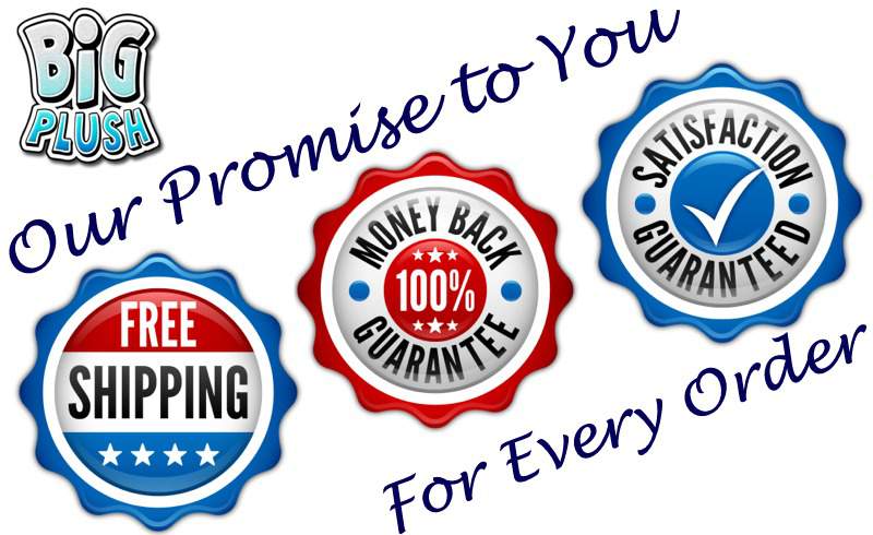 Our promise to our customers: Your satisfaction is guaranteed at BigPlush.com, and is backed up by a 100% Money Back Guarantee. We will never stop working with each customer until they are completely satisfied - no matter what it takes. Thank you for your business. Our promise to our customers: Your satisfaction is guaranteed at BigPlush.com, and is backed up by a 100% Money Back Guarantee. We will never stop working with each customer until they are completely satisfied - no matter what it takes. Thank you for your business.
